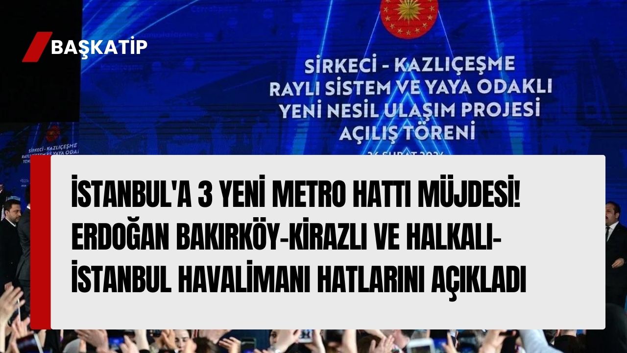 İstanbul'a 3 Yeni Metro Hattı Müjdesi! Erdoğan Bakırköy-Kirazlı ve Halkalı-İstanbul Havalimanı Hatlarını Açıkladı